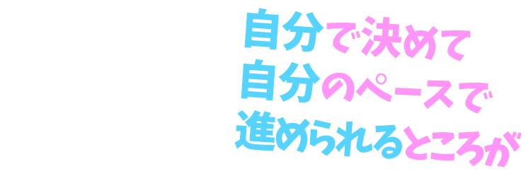 自分で決めて自分のペースで進められるところが