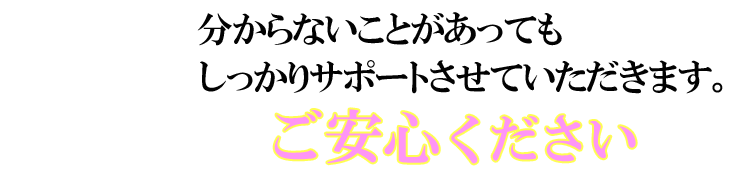 分からないことがあってもしっかりサポートさせていただきます。ご安心ください