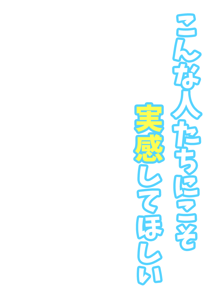 こんな人たちにこそ実感してほしい