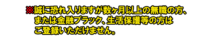 ※誠に恐れ入りますが数ヶ月以上無職の方、または金融ブラック・生活保護等の方はご登録いただけません。